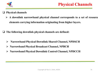 Copyright @ Nex-G | Skills, NESPL 76
Physical Channels
 Physical channels
 A downlink narrowband physical channel corresponds to a set of resource
elements carrying information originating from higher layers.
 The following downlink physical channels are defined:
 Narrowband Physical Downlink Shared Channel, NPDSCH
 Narrowband Physical Broadcast Channel, NPBCH
 Narrowband Physical Downlink Control Channel, NPDCCH
 