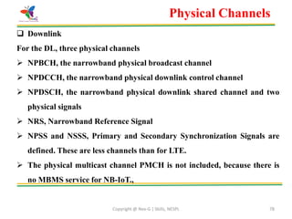 Copyright @ Nex-G | Skills, NESPL 78
Physical Channels
 Downlink
For the DL, three physical channels
 NPBCH, the narrowband physical broadcast channel
 NPDCCH, the narrowband physical downlink control channel
 NPDSCH, the narrowband physical downlink shared channel and two
physical signals
 NRS, Narrowband Reference Signal
 NPSS and NSSS, Primary and Secondary Synchronization Signals are
defined. These are less channels than for LTE.
 The physical multicast channel PMCH is not included, because there is
no MBMS service for NB-IoT.,
 