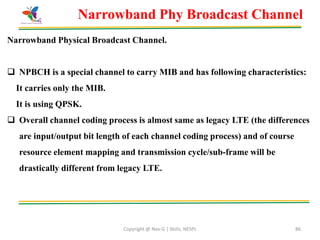 Copyright @ Nex-G | Skills, NESPL 86
Narrowband Phy Broadcast Channel
Narrowband Physical Broadcast Channel.
 NPBCH is a special channel to carry MIB and has following characteristics:
It carries only the MIB.
It is using QPSK.
 Overall channel coding process is almost same as legacy LTE (the differences
are input/output bit length of each channel coding process) and of course
resource element mapping and transmission cycle/sub-frame will be
drastically different from legacy LTE.
 