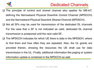 Copyright @ Nex-G | Skills, NESPL 87
Dedicated Channels
 The principle of control and shared channel also applies for NB-IoT,
defining the Narrowband Physical Downlink Control Channel (NPDCCH)
and the Narrowband Physical Downlink Shared Channel (NPDSCH).
 Not all SFs may be used for transmission of the dedicated DL channels
For the case that a SF is not indicated as valid, dedicated DL channel
transmission is postponed until the next valid SF..
 The NPDCCH indicates for which UE there is data in the NPDSCH, where
to find them and how often they are repeated. Also, the UL grants are
provided therein, showing the resources the UE shall use for data
transmission in the UL. Finally, additional information like paging or system
information update is contained in the NPDCCH as well.
 