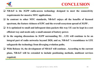 Copyright @ Nex-G | Skills, NESPL 88
 NB-IoT is the 3GPP radio-access technology designed to meet the connectivity
requirements for massive MTC applications.
 In contrast to other MTC standards, NB-IoT enjoys all the benefits of licensed
spectrum, the feature richness of EPC and the overall ecosystem spread of 3GPP .
 It is optimized to small and infrequent data packets this way UE can be kept in a cost
efficient way and needs only a small amount of battery power.
 In the ongoing discussions in 3GPP surrounding 5G , LTE will continue to be an
integral part of radio networks beyond 2020, and so, NB-IoT 's resemblance to LTE
safeguards the technology from diverging evolution paths.
 With Release 14, the development of NB-IoT will continue . According to the current
plans, NB-IoT will be extended to include positioning methods, multicast services
required.
CONCLUSION
 