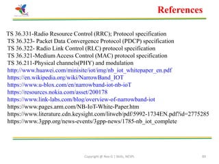 Copyright @ Nex-G | Skills, NESPL 89
TS 36.331-Radio Resource Control (RRC); Protocol specification
TS 36.323- Packet Data Convergence Protocol (PDCP) specification
TS 36.322- Radio Link Control (RLC) protocol specification
TS 36.321-Medium Access Control (MAC) protocol specification
TS 36.211-Physical channels(PHY) and modulation
http://www.huawei.com/minisite/iot/img/nb_iot_whitepaper_en.pdf
https://en.wikipedia.org/wiki/NarrowBand_IOT
https://www.u-blox.com/en/narrowband-iot-nb-ioT
https://resources.nokia.com/asset/200178
https://www.link-labs.com/blog/overview-of-narrowband-iot
https://www.pages.arm.com/NB-IoT-White-Paper.htm
https://www.literature.cdn.keysight.com/litweb/pdf/5992-1734EN.pdf?id=2775285
https://www.3gpp.org/news-events/3gpp-news/1785-nb_iot_complete
References
 