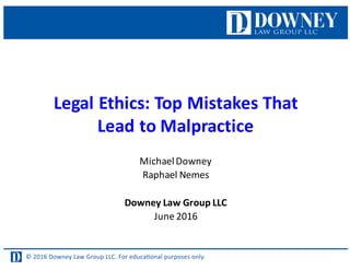 © 2016 Downey Law Group LLC. For educaƟonal purposes only.
Legal	
  Ethics:	
  Top	
  Mistakes	
  That	
  
Lead	
  to	
  Malpractice
Michael	
  Downey
Raphael	
  Nemes
Downey	
  Law	
  Group	
  LLC
June	
  2016
 
