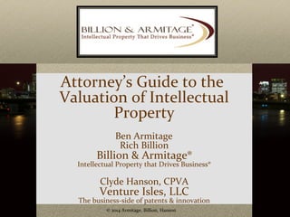 Attorney’s Guide to the 
Valuation of Intellectual 
Property 
Ben Armitage 
Rich Billion 
Billion & Armitage® 
Intellectual Property that Drives Business® 
Clyde Hanson, CPVA 
Venture Isles, LLC 
The business-side of patents & innovation 
© 2014 Armitage, Billion, Hanson 1 
 