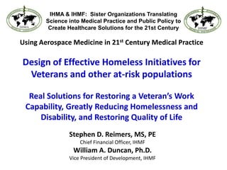 IHMA & IHMF:  Sister Organizations Translating Science into Medical Practice and Public Policy to Create Healthcare Solutions for the 21st Century Using Aerospace Medicine in 21st Century Medical PracticeDesign of Effective Homeless Initiatives for Veterans and other at-risk populationsReal Solutions for Restoring a Veteran’s Work Capability, Greatly Reducing Homelessness and Disability, and Restoring Quality of Life Stephen D. Reimers, MS, PE Chief Financial Officer, IHMF William A. Duncan, Ph.D. Vice President of Development, IHMF 