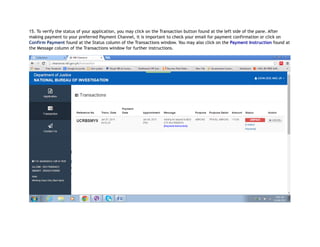 15. To verify the status of your application, you may click on the Transaction button found at the left side of the pane. After
making payment to your preferred Payment Channel, it is important to check your email for payment confirmation or click on
Confirm Payment found at the Status column of the Transactions window. You may also click on the Payment Instruction found at
the Message column of the Transactions window for further instructions.
 