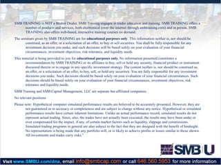 SMB TRAINING is NOT a Broker Dealer. SMB Training engages in trader education and training. SMB TRAINING offers a
number of products and services, both electronical (over the internet through smbtraining.com) and in person. SMB
TRAINING also offers web-based, interactive training courses on demand.
The seminars given by SMB TRAINING are for educational purposes only. This information neither is, nor should be
construed, as an offer, or a solicitation of an offer, to buy or sell securities. You shall be fully responsible for any
investment decision you make, and such decisions will be based solely on your evaluation of your financial
circumstances, investment objectives, risk tolerance, and liquidity needs.
This material is being provided to you for educational purposes only. No information presented constitutes a
recommendation by SMB TRAINING or its affiliates to buy, sell or hold any security, financial product or instrument
discussed therein or to engage in any specific investment strategy. The content neither is, nor should be construed as,
an offer, or a solicitation of an offer, to buy, sell, or hold any securities. You are fully responsible for any investment
decisions you make. Such decisions should be based solely on your evaluation of your financial circumstances. Such
decisions should be based solely on your evaluation of your financial circumstances, investment objectives, risk
tolerance and liquidity needs.
SMB Training and SMB Capital Management, LLC are separate but affiliated companies.
No relevant positions
Please note: Hypothetical computer simulated performance results are believed to be accurately presented. However, they are
not guaranteed as to accuracy or completeness and are subject to change without any notice. Hypothetical or simulated
performance results have certain inherent limitations. Unlike an actual performance record, simulated results do not
represent actual trading. Since, also, the trades have not actually been executed; the results may have been under or
over compensated for the impact, if any, of certain market factors such as liquidity, slippage and commissions.
Simulated trading programs in general are also subject to the fact that they are designed with the benefit of hindsight.
No representation is being made that any portfolio will, or is likely to achieve profits or losses similar to those shown.
All investments and trades carry risks.”

 