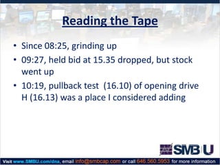 Reading the Tape
• Since 08:25, grinding up
• 09:27, held bid at 15.35 dropped, but stock
went up
• 10:19, pullback test (16.10) of opening drive
H (16.13) was a place I considered adding

 