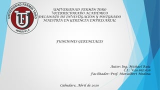 UNIVERSIDAD FERMÍN TORO
VICERRECTORADO ACADÉMICO
DECANATO DE INVESTIGACIÓN Y POSTGRADO
MAESTRÍA EN GERENCIA EMPRESARIAL
FUNCIONES GERENCIALES
Autor: Ing. Michael Ruiz
C.I.: V-20.667.626
Facilitador: Prof. Marialbert Medina
Cabudare, Abril de 2020
 