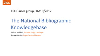 EPUG user group, 16/10/2017
The National Bibliographic
Knowledgebase
Bethan Ruddock, Jisc NBK Project Manager
Shirley Cousins, Copac Service Manager
 