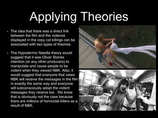Applying Theories
• The idea that there was a direct link
between the film and the violence
displayed in the copy cat killings can be
associated with two types of theories.
• The Hypodermic Needle theory would
suggest that it was Oliver Stones
intention (or any other producers) to
manipulate and cause people to be
violent when they viewed NBK. Also, it
would suggest that everyone that views
NBK will receive the messages in the film
in exactly the same way and everyone
will subconsciously adopt the violent
messages they receive too . We know
that is obviously not the case because
there are millions of homicidal killers as a
result of NBK.
 