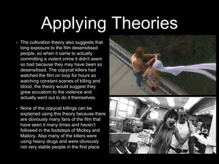 Applying Theories
• The cultivation theory also suggests that
long exposure to the film desensitised
people, so when it came to actually
committing a violent crime it didn't seem
so bad because they may have been so
desensitised. The copycat killers had
watched the film on loop for hours so
watching constant scenes of killing and
blood, the theory would suggest they
grew accustom to the violence and
actually went out to do it themselves.
• None of the copycat killings can be
explained using this theory because there
are obviously many fans of the film that
have seen it many times and haven’t
followed in the footsteps of Mickey and
Mallory. Also many of the killers were
using heavy drugs and were obviously
not very stable people in the first place.
 