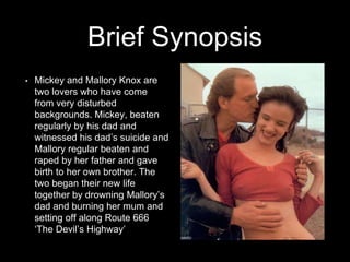 Brief Synopsis
• Mickey and Mallory Knox are
two lovers who have come
from very disturbed
backgrounds. Mickey, beaten
regularly by his dad and
witnessed his dad’s suicide and
Mallory regular beaten and
raped by her father and gave
birth to her own brother. The
two began their new life
together by drowning Mallory’s
dad and burning her mum and
setting off along Route 666
‘The Devil’s Highway’
 