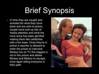 Brief Synopsis
• In time they are caught and
arrested for what they have
done and are sent to prison.
couple have built up lots of
media attention and what the
have done has been glorified
making them like celebrities
with a fan base. Once they're in
prison a reporter is allowed to
enter the prison to interview
Mickey live on TV this triggers a
riot in the prison and allows
Mickey and Mallory to escape,
once again killing everyone in
their path.
 
