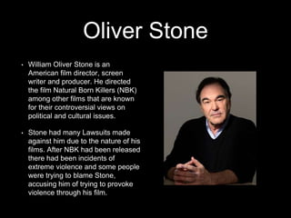 Oliver Stone
• William Oliver Stone is an
American film director, screen
writer and producer. He directed
the film Natural Born Killers (NBK)
among other films that are known
for their controversial views on
political and cultural issues.
• Stone had many Lawsuits made
against him due to the nature of his
films. After NBK had been released
there had been incidents of
extreme violence and some people
were trying to blame Stone,
accusing him of trying to provoke
violence through his film.
 