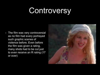 Controversy
• The film was very controversial
as no film had every portrayed
such graphic scenes of
violence before. Even before
the film was given a rating,
many shots had to be cut just
to even receive an R rating (17
or over)
 