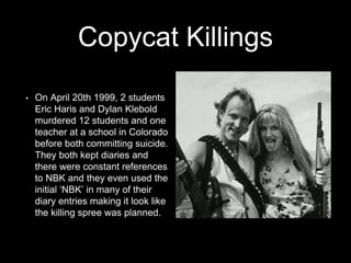 Copycat Killings
• On April 20th 1999, 2 students
Eric Haris and Dylan Klebold
murdered 12 students and one
teacher at a school in Colorado
before both committing suicide.
They both kept diaries and
there were constant references
to NBK and they even used the
initial ‘NBK’ in many of their
diary entries making it look like
the killing spree was planned.
 