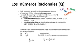 • Todo número es racional cuando puede expresarse como
• el cociente o división entre dos números enteros.
• La noción de racional proviene de ración (parte de un todo).
Los números racionales están formados por
• los números enteros (que pueden expresarse como cociente: 5= 5/1,
38=38/1, 15/ 3……)
• los números fraccionarios (los números racionales no enteros: 2/5,
8/12, 69/253 , 214/ 10 , 26/18,… )
Quiere decir que todo número racional puede escribirse mediante una fracción o
una expresión decimal.
Ej1 2/5 2 dividido 5 = 0,4
Ej 2 -1/8 1 dividido 8 =0,125 (el signo de la fracción queda en la expresión)
2
5
= 0,4
−1
8
= −
1
8
=-0,125
Los números Racionales (Q)
 
