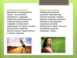 Физическая активность
Движение и тонизирование
мышц – это источник
молодости и здоровья.
Известная закономерность:
старение меньше всего
поражает и позже всего
захватывает тот орган, который
больше всего работает.
Вялость мышц- первый сигнал
о начале старения.
Правильное дыхание
Правильное дыхание
улучшает самочувствие.
Частота дыхания, глубина
вдохов и выдохов оказывает
влияние на все функции
организма, включая
деятельность мозга. Частое и
неглубокое дыхание
сокращает жизнь.
 