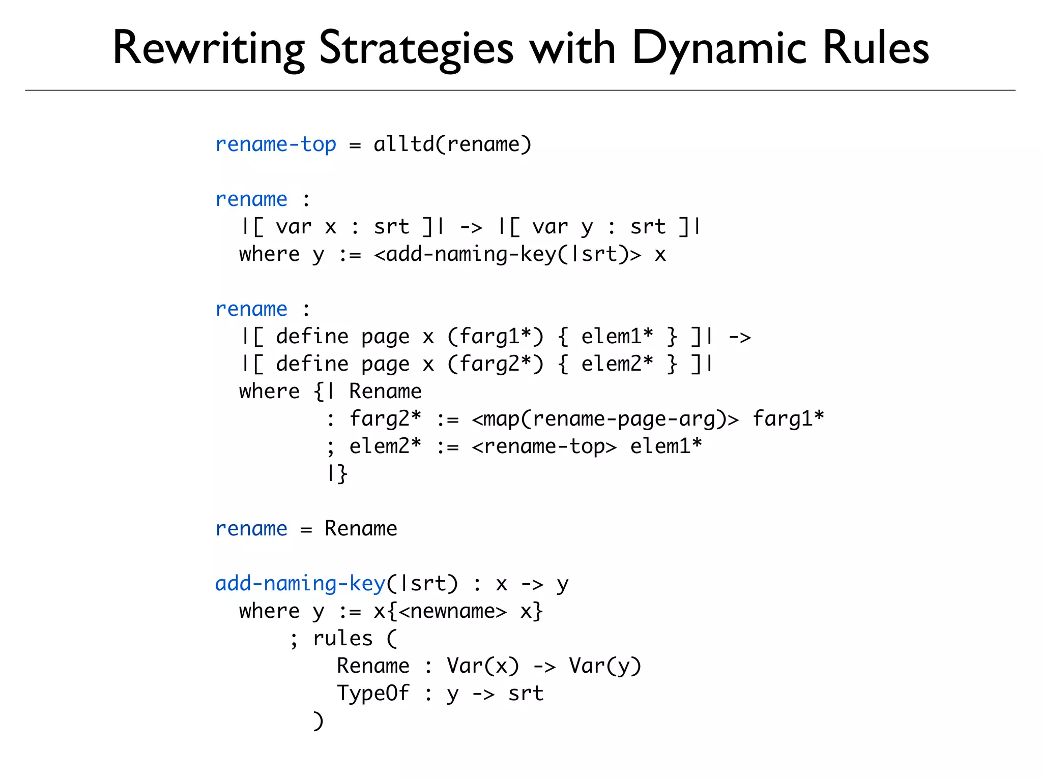 Rewriting Strategies with Dynamic Rules
    rename-top = alltd(rename)

    rename :
      |[ var x : srt ]| -> |[ var y : srt ]|
      where y := <add-naming-key(|srt)> x

    rename :
      |[ define page x (farg1*) { elem1* } ]| ->
      |[ define page x (farg2*) { elem2* } ]|
      where {| Rename
             : farg2* := <map(rename-page-arg)> farg1*
             ; elem2* := <rename-top> elem1*
             |}

    rename = Rename

    add-naming-key(|srt) : x -> y
      where y := x{<newname> x}
          ; rules (
              Rename : Var(x) -> Var(y)
              TypeOf : y -> srt
            )
 