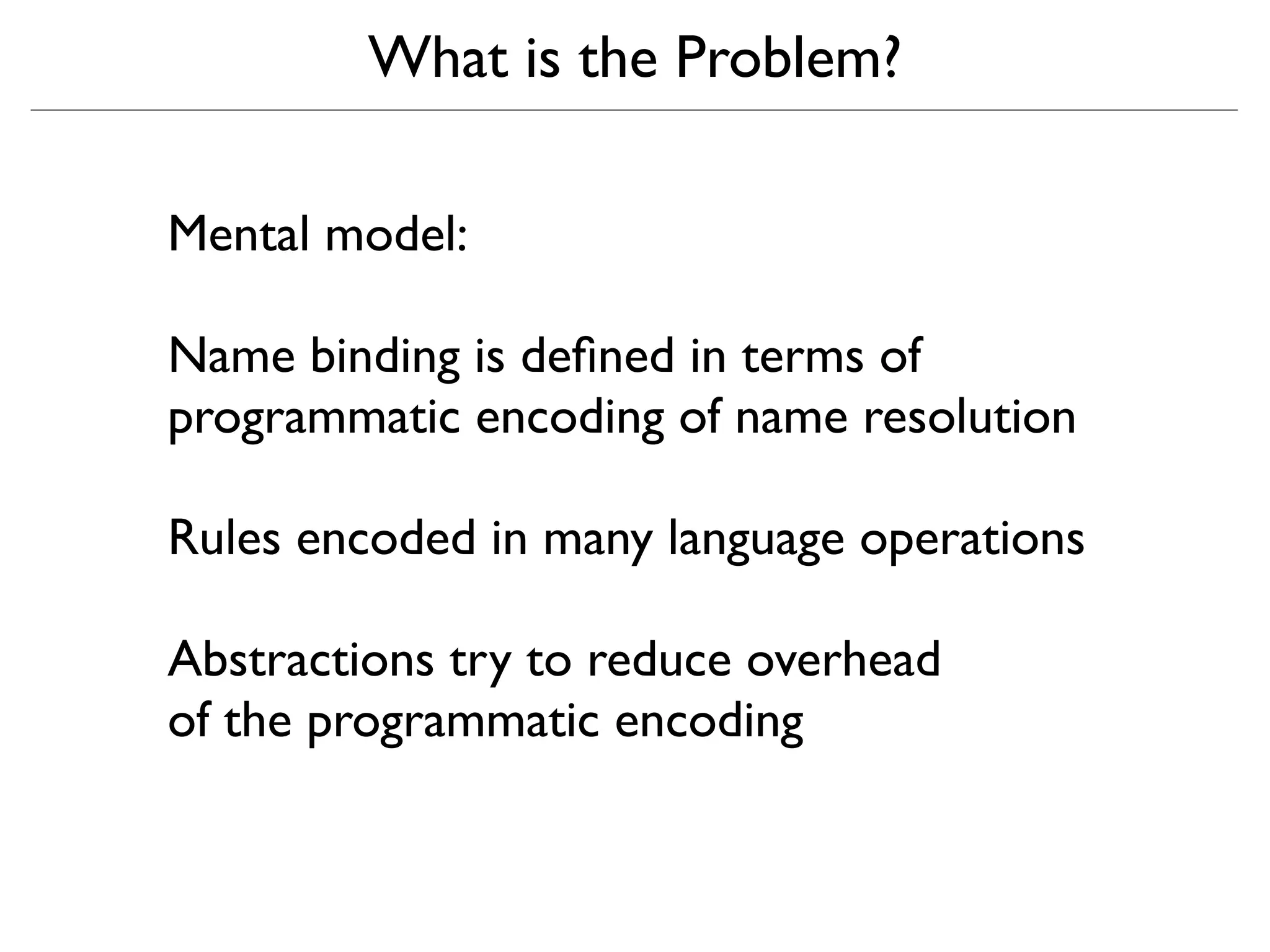 What is the Problem?

Mental model:

Name binding is deﬁned in terms of
programmatic encoding of name resolution

Rules encoded in many language operations

Abstractions try to reduce overhead
of the programmatic encoding
 