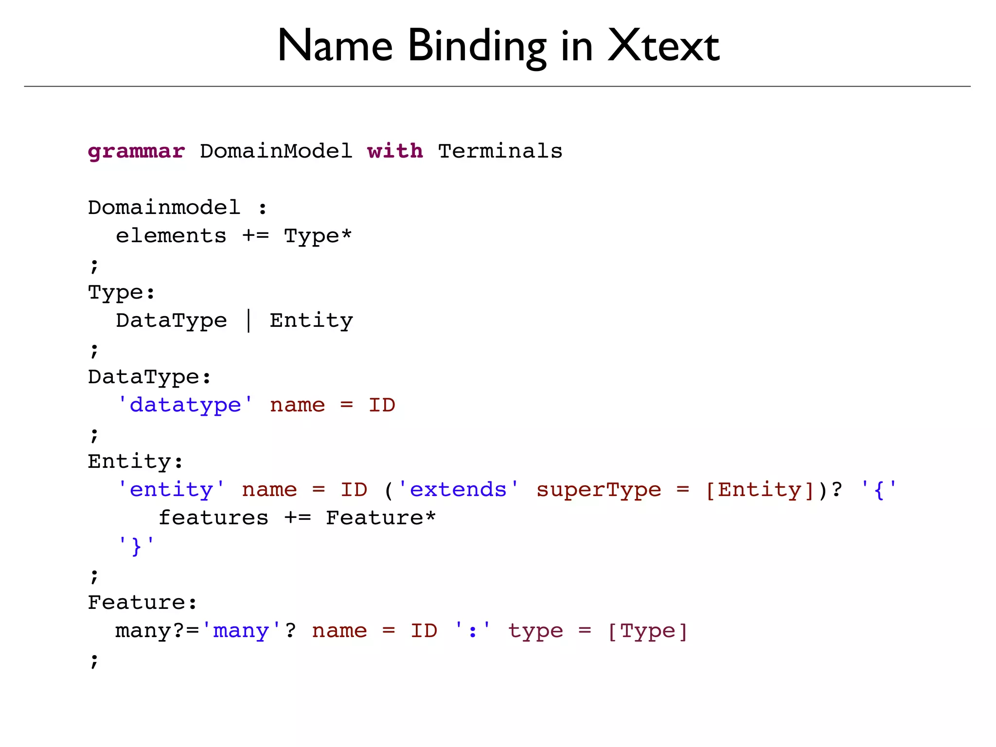 Name Binding in Xtext

grammar DomainModel with Terminals

Domainmodel :
  elements += Type*
;
Type:
  DataType | Entity
;
DataType:
  'datatype' name = ID
;
Entity:
  'entity' name = ID ('extends' superType = [Entity])? '{'
     features += Feature*
  '}'
;
Feature:
  many?='many'? name = ID ':' type = [Type]
;
 