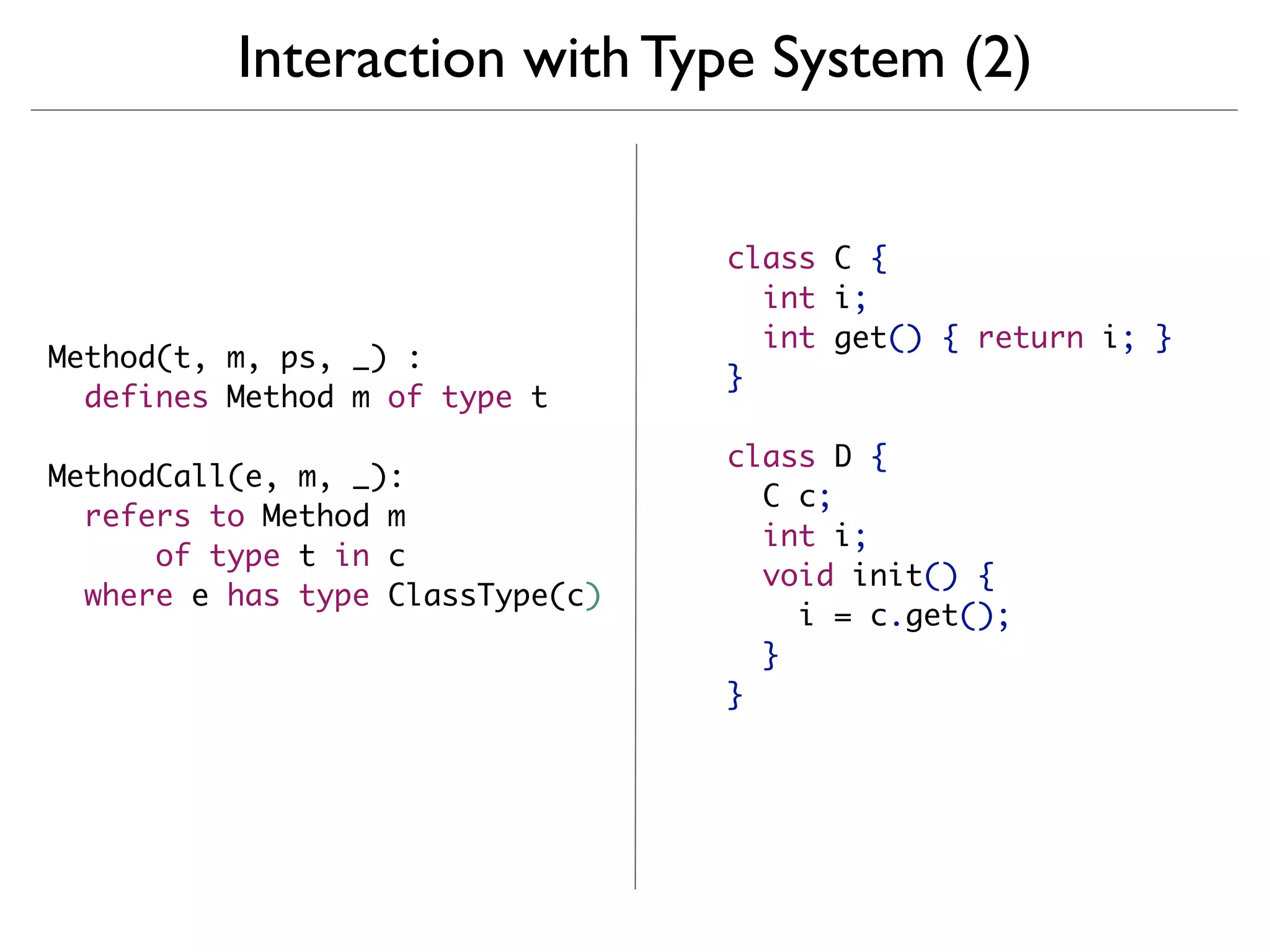 Interaction with Type System (2)


                                  class C {
                                    int i;
                                    int get() { return i; }
Method(t, m, ps, _) :
                                  }
  defines Method m of type t

                                  class D {
MethodCall(e, m, _):
                                    C c;
  refers to Method m
                                    int i;
      of type t in c
                                    void init() {
  where e has type ClassType(c)
                                      i = c.get();
                                    }
                                  }
 