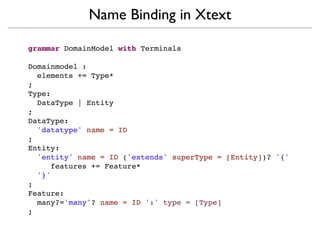 Name Binding in Xtext

grammar DomainModel with Terminals

Domainmodel :
  elements += Type*
;
Type:
  DataType | Entity
;
DataType:
  'datatype' name = ID
;
Entity:
  'entity' name = ID ('extends' superType = [Entity])? '{'
     features += Feature*
  '}'
;
Feature:
  many?='many'? name = ID ':' type = [Type]
;
 