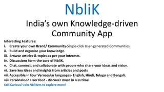 NbliK
India’s own Knowledge-driven
Community App
Interesting Features:
i. Create your own Brand/ Community-Single-click User-generated Communities
ii. Build and organise your knowledge.
iii. Browse articles & topics as per your interests.
iv. Discussions form the core of NbliK.
v. Chat, connect, and collaborate with people who share your ideas and vision.
vi. Save key ideas and insights from articles and posts
vii. Accessible in four Vernacular languages- English, Hindi, Telugu and Bengali.
viii.Personalised User feed - discover more in less time
Still Curious? Join NbliKers to explore more!
 