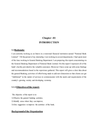 Chapter -01
INTRODUCTION
1.1Rationale:
I am currently working as an Intern in a renowned financial institution named “National Bank
Limited”. Till the period of my internship, I am working in several departments. I had spent most
of the time working in General Banking Department. I am preparing this report concentrating on
the General Banking Department of National Bank Limited. On this report I represent all of the
bank’s facility provided to the valuable customers. Moreover I have come up with some findings
and recommendations based in the experience gathered. This report will gives a clear idea about
the general Banking, activities of effort being made to add new dimension so that clients can get
“Additional” in the matter of services to commensurate with the needs and requirements of the
country’s growing society and developing economy.
1.1.1Objectivesofthe report:
The objective of the report is to-
1) Observe the general banking activities.
2) Identify areas where they can improve.
3) Give suggestion to improve the activities of the bank.
Backgroundof the Organization
 