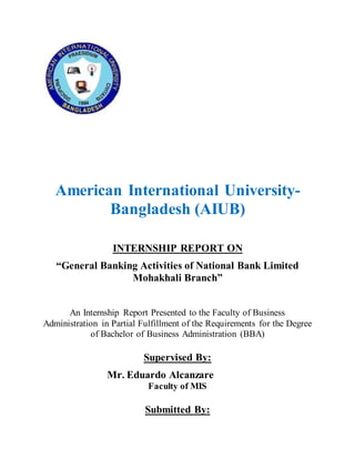 American International University-
Bangladesh (AIUB)
INTERNSHIP REPORT ON
“General Banking Activities of National Bank Limited
Mohakhali Branch”
An Internship Report Presented to the Faculty of Business
Administration in Partial Fulfillment of the Requirements for the Degree
of Bachelor of Business Administration (BBA)
Supervised By:
Mr. Eduardo Alcanzare
Faculty of MIS
Submitted By:
 