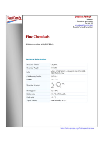 SwastiChemEx
Address:
Bangalore, Karnataka,
Zip:560100
www.swastichemex.com
Swasti.chemex@gmail.com
https://sites.google.com/site/swastichemex
/products
Fine Chemicals
4-Bromo-m-toluic acid (COOH=1)
Technical Information
Molecular Formula C8H6BrO2
Molecular Weight 214.0366
InChI
InChI=1/C8H7BrO2/c1-5-4-6(8(10)11)2-3-7(5)9/h2-
4H,1H3,(H,10,11)/p-1
CAS Registry Number 7697-28-1
EINECS 231-713-7
Molecular Structure
Melting point 212-216℃
Boiling point 311.4°C at 760 mmHg
Flash point 142.1°C
Vapour Pressur 0.000243mmHg at 25°C
 