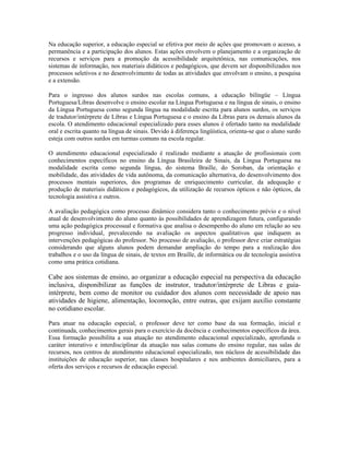 Na educação superior, a educação especial se efetiva por meio de ações que promovam o acesso, a
permanência e a participação dos alunos. Estas ações envolvem o planejamento e a organização de
recursos e serviços para a promoção da acessibilidade arquitetônica, nas comunicações, nos
sistemas de informação, nos materiais didáticos e pedagógicos, que devem ser disponibilizados nos
processos seletivos e no desenvolvimento de todas as atividades que envolvam o ensino, a pesquisa
e a extensão.

Para o ingresso dos alunos surdos nas escolas comuns, a educação bilíngüe – Língua
Portuguesa/Libras desenvolve o ensino escolar na Língua Portuguesa e na língua de sinais, o ensino
da Língua Portuguesa como segunda língua na modalidade escrita para alunos surdos, os serviços
de tradutor/intérprete de Libras e Língua Portuguesa e o ensino da Libras para os demais alunos da
escola. O atendimento educacional especializado para esses alunos é ofertado tanto na modalidade
oral e escrita quanto na língua de sinais. Devido à diferença lingüística, orienta-se que o aluno surdo
esteja com outros surdos em turmas comuns na escola regular.

O atendimento educacional especializado é realizado mediante a atuação de profissionais com
conhecimentos específicos no ensino da Língua Brasileira de Sinais, da Língua Portuguesa na
modalidade escrita como segunda língua, do sistema Braille, do Soroban, da orientação e
mobilidade, das atividades de vida autônoma, da comunicação alternativa, do desenvolvimento dos
processos mentais superiores, dos programas de enriquecimento curricular, da adequação e
produção de materiais didáticos e pedagógicos, da utilização de recursos ópticos e não ópticos, da
tecnologia assistiva e outros.

A avaliação pedagógica como processo dinâmico considera tanto o conhecimento prévio e o nível
atual de desenvolvimento do aluno quanto às possibilidades de aprendizagem futura, configurando
uma ação pedagógica processual e formativa que analisa o desempenho do aluno em relação ao seu
progresso individual, prevalecendo na avaliação os aspectos qualitativos que indiquem as
intervenções pedagógicas do professor. No processo de avaliação, o professor deve criar estratégias
considerando que alguns alunos podem demandar ampliação do tempo para a realização dos
trabalhos e o uso da língua de sinais, de textos em Braille, de informática ou de tecnologia assistiva
como uma prática cotidiana.

Cabe aos sistemas de ensino, ao organizar a educação especial na perspectiva da educação
inclusiva, disponibilizar as funções de instrutor, tradutor/intérprete de Libras e guia-
intérprete, bem como de monitor ou cuidador dos alunos com necessidade de apoio nas
atividades de higiene, alimentação, locomoção, entre outras, que exijam auxílio constante
no cotidiano escolar.

Para atuar na educação especial, o professor deve ter como base da sua formação, inicial e
continuada, conhecimentos gerais para o exercício da docência e conhecimentos específicos da área.
Essa formação possibilita a sua atuação no atendimento educacional especializado, aprofunda o
caráter interativo e interdisciplinar da atuação nas salas comuns do ensino regular, nas salas de
recursos, nos centros de atendimento educacional especializado, nos núcleos de acessibilidade das
instituições de educação superior, nas classes hospitalares e nos ambientes domiciliares, para a
oferta dos serviços e recursos de educação especial.
 