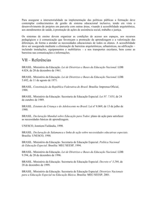 Para assegurar a intersetorialidade na implementação das políticas públicas a formação deve
contemplar conhecimentos de gestão de sistema educacional inclusivo, tendo em vista o
desenvolvimento de projetos em parceria com outras áreas, visando à acessibilidade arquitetônica,
aos atendimentos de saúde, à promoção de ações de assistência social, trabalho e justiça.

Os sistemas de ensino devem organizar as condições de acesso aos espaços, aos recursos
pedagógicos e à comunicação que favoreçam a promoção da aprendizagem e a valorização das
diferenças, de forma a atender as necessidades educacionais de todos os alunos. A acessibilidade
deve ser assegurada mediante a eliminação de barreiras arquitetônicas, urbanísticas, na edificação –
incluindo instalações, equipamentos e mobiliários – e nos transportes escolares, bem como as
barreiras nas comunicações e informações.

VII – Referências
BRASIL. Ministério da Educação. Lei de Diretrizes e Bases da Educação Nacional. LDB
4.024, de 20 de dezembro de 1961.

BRASIL. Ministério da Educação. Lei de Diretrizes e Bases da Educação Nacional. LDB
5.692, de 11 de agosto de 1971.

BRASIL. Constituição da República Federativa do Brasil. Brasília: Imprensa Oficial,
1988.

BRASIL. Ministério da Educação. Secretaria de Educação Especial. Lei Nº. 7.853, de 24
de outubro de 1989.

BRASIL. Estatuto da Criança e do Adolescente no Brasil. Lei nº 8.069, de 13 de julho de
1990.

BRASIL. Declaração Mundial sobre Educação para Todos: plano de ação para satisfazer
as necessidades básicas de aprendizagem.

UNESCO, Jomtiem/Tailândia, 1990.

BRASIL. Declaração de Salamanca e linha de ação sobre necessidades educativas especiais.
Brasília: UNESCO, 1994.

BRASIL. Ministério da Educação. Secretaria de Educação Especial. Política Nacional
de Educação Especial. Brasília: MEC/SEESP, 1994.

BRASIL. Ministério da Educação. Lei de Diretrizes e Bases da Educação Nacional. LDB
9.394, de 20 de dezembro de 1996.

BRASIL. Ministério da Educação. Secretaria de Educação Especial. Decreto nº 3.298, de
20 de dezembro de 1999.

BRASIL. Ministério da Educação. Secretaria de Educação Especial. Diretrizes Nacionais
para a Educação Especial na Educação Básica. Brasília: MEC/SEESP, 2001.
 