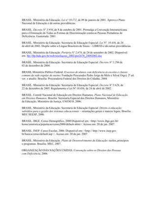 BRASIL. Ministério da Educação. Lei nº 10.172, de 09 de janeiro de 2001. Aprova o Plano
Nacional de Educação e dá outras providências.

BRASIL. Decreto Nº 3.956, de 8 de outubro de 2001. Promulga a Convenção Interamericana
para a Eliminação de Todas as Formas de Discriminação contra as Pessoas Portadoras de
Deficiência. Guatemala: 2001.

BRASIL. Ministério da Educação. Secretaria de Educação Especial. Lei Nº. 10.436, de 24
de abril de 2002. Dispõe sobre a Língua Brasileira de Sinais – LIBRAS e dá outras providências.

BRASIL. Ministério da Educação. Portaria Nº 2.678, de 24 de setembro de 2002. Disponível
em: ftp://ftp.fnde.gov.br/web/resoluçoes_2002/por2678_24092002.doc

BRASIL. Ministério da Educação. Secretaria de Educação Especial. Decreto Nº 5.296 de
02 de dezembro de 2004.

BRASIL.Ministério Público Federal. O acesso de alunos com deficiência às escolas e classes
comuns da rede regular de ensino. Fundação Procurador Pedro Jorge de Melo e Silva( Orgs). 2ª ed.
ver. e atualiz. Brasília: Procuradoria Federal dos Direitos do Cidadão, 2004.

BRASIL. Ministério da Educação. Secretaria de Educação Especial. Decreto Nº 5.626, de
22 de dezembro de 2005. Regulamenta a Lei Nº 10.436, de 24 de abril de 2002.

BRASIL. Comitê Nacional de Educação em Direitos Humanos. Plano Nacional de Educação
em Direitos Humanos. Brasília: Secretaria Especial dos Direitos Humanos, Ministério
da Educação, Ministério da Justiça, UNESCO, 2006.

BRASIL. Ministério da Educação. Secretaria de Educação Especial. Direito à educação:
subsídios para a gestão dos sistemas educacionais – orientações gerais e marcos legais. Brasília:
MEC/SEESP, 2006.

BRASIL. IBGE. Censo Demográfico, 2000 Disponível em: <http://www.ibge.gov.br/
home/estatistica/populacao/censo2000/default.shtm>. Acesso em: 20 de jan. 2007.

BRASIL. INEP. Censo Escolar, 2006. Disponível em: <http:// http://www.inep.gov.
br/basica/censo/default.asp >. Acesso em: 20 de jan. 2007.

BRASIL. Ministério da Educação. Plano de Desenvolvimento da Educação: razões, princípios
e programas. Brasília: MEC, 2007.

ORGANIZAÇÃO DAS NAÇÕES UNIDAS. Convenção sobre os Direitos das Pessoas
com Deficiência, 2006.
 