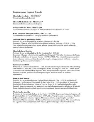 Componentes do Grupo de Trabalho

Claudia Pereira Dutra – MEC/SEESP
Secretária de Educação Especial

Cláudia Maffini Griboski – MEC/SEESP
Diretora de Políticas de Educação Especial

Denise de Oliveira Alves – MEC/SEESP
Coordenadora Geral de Articulação da Política de Inclusão nos Sistemas de Ensino

Kátia Aparecida Marangon Barbosa – MEC/SEESP
Coordenadora Geral da Política Pedagógica da Educação Especial

Antônio Carlos do Nascimento Osório
Professor da Universidade Federal do Mato Grosso do Sul – UFMS.
Doutor em Educação pela Pontifícia Universidade Católica de São Paulo – PUC/SP (1996).
Atua principalmente nos seguintes temas: políticas educacionais, minorias sociais, educação
especial e direito à educação.

Claudio Roberto Baptista
Professor da Universidade Federal do Rio Grande do Sul – UFRGS.
Doutor em Educação pela Universitá degli Studi di Bologna (1996), Itália. Coordenador do Núcleo
de Estudos em Políticas de Inclusão Escolar – NEPIE/UFRGS. Atua principalmente nos seguintes
temas: educação especial, políticas de inclusão, relações entre pensamento sistêmico e educação e
transtornos globais do desenvolvimento.

Denise de Souza Fleith
Professora da Universidade de Brasília – UnB. Doutora em Psicologia Educacional pela University
Of Connecticut (1999), EUA. Pós-doutora pela National Academy for Gifted and Talented Youth
(University of Warwick) (2005), Inglaterra. Atua principalmente nos seguintes temas: criatividade
no contexto escolar, processos de ensinoaprendizagem, desenvolvimento de talentos e
superdotação.

Eduardo José Manzini
Professor da Universidade Estadual Paulista Júlio de Mesquita Filho – UNESP, de Marília-SP.
Doutor em Psicologia pela Universidade de São Paulo – USP (1995). Presidente da Associação
Brasileira de Pesquisadores em Educação Especial. Editor da Revista Brasileira de Educação
Especial. Atua principalmente nos seguintes temas: inclusão da pessoa com deficiência, deficiência
física, ajudas técnicas e tecnologia assistiva em comunicação alternativa e acessibilidade física.

Maria Amélia Almeida
Professora da Universidade Federal de São Carlos – UFSCAR. Doutora em Educação Especial pelo
Programa de PhD da Vanderbilt University (1987), EUA. Vice-presidente da Associação Brasileira
de Pesquisadores em Educação Especial. Membro do editorial das publicações Journal of
International Special Education e da Revista Brasileira de Educação Especial. Atua principalmente
nos seguintes temas: deficiência mental, inclusão, profissionalização e Síndrome de Down.
 