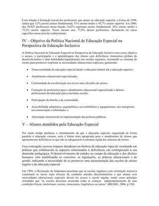 Com relação à formação inicial dos professores que atuam na educação especial, o Censo de 1998,
indica que 3,2% possui ensino fundamental, 51% ensino médio e 45,7% ensino superior. Em 2006,
dos 54.625 professores nessa função, 0,62% registram ensino fundamental, 24% ensino médio e
75,2% ensino superior. Nesse mesmo ano, 77,8% desses professores, declararam ter curso
específico nessa área de conhecimento.

IV – Objetivo da Política Nacional de Educação Especial na
Perspectiva da Educação Inclusiva
A Política Nacional de Educação Especial na Perspectiva da Educação Inclusiva tem como objetivo
o acesso, a participação e a aprendizagem dos alunos com deficiência, transtornos globais do
desenvolvimento e altas habilidades/superdotação nas escolas regulares, orientando os sistemas de
ensino para promover respostas às necessidades educacionais especiais, garantindo:

    •   Transversalidade da educação especial desde a educação infantil até a educação superior;

    •   Atendimento educacional especializado;

    •   Continuidade da escolarização nos níveis mais elevados do ensino;

    •   Formação de professores para o atendimento educacional especializado e demais
        profissionais da educação para a inclusão escolar;

    •   Participação da família e da comunidade;

    •   Acessibilidade urbanística, arquitetônica, nos mobiliários e equipamentos, nos transportes,
        na comunicação e informação; e

    •   Articulação intersetorial na implementação das políticas públicas.

V – Alunos atendidos pela Educação Especial
Por muito tempo perdurou o entendimento de que a educação especial, organizada de forma
paralela à educação comum, seria a forma mais apropriada para o atendimento de alunos que
apresentavam deficiência ou que não se adequassem à estrutura rígida dos sistemas de ensino.

Essa concepção exerceu impacto duradouro na história da educação especial, resultando em
práticas que enfatizavam os aspectos relacionados à deficiência, em contraposição à sua
dimensão pedagógica. O desenvolvimento de estudos no campo da educação e dos direitos
humanos vêm modificando os conceitos, as legislações, as práticas educacionais e de
gestão, indicando a necessidade de se promover uma reestruturação das escolas de ensino
regular e da educação especial.

Em 1994, a Declaração de Salamanca proclama que as escolas regulares com orientação inclusiva
constituem os meios mais eficazes de combater atitudes discriminatórias e que alunos com
necessidades educacionais especiais devem ter acesso à escola regular, tendo como princípio
orientador que “as escolas deveriam acomodar todas as crianças independentemente de suas
condições físicas, intelectuais, sociais, emocionais, lingüísticas ou outras” (BRASIL, 2006, p.330).
 