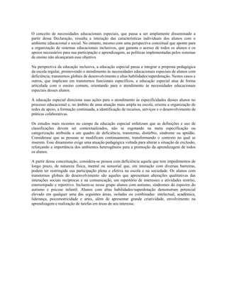O conceito de necessidades educacionais especiais, que passa a ser amplamente disseminado a
partir dessa Declaração, ressalta a interação das características individuais dos alunos com o
ambiente educacional e social. No entanto, mesmo com uma perspectiva conceitual que aponte para
a organização de sistemas educacionais inclusivos, que garanta o acesso de todos os alunos e os
apoios necessários para sua participação e aprendizagem, as políticas implementadas pelos sistemas
de ensino não alcançaram esse objetivo.

Na perspectiva da educação inclusiva, a educação especial passa a integrar a proposta pedagógica
da escola regular, promovendo o atendimento às necessidades educacionais especiais de alunos com
deficiência, transtornos globais de desenvolvimento e altas habilidades/superdotação. Nestes casos e
outros, que implicam em transtornos funcionais específicos, a educação especial atua de forma
articulada com o ensino comum, orientando para o atendimento às necessidades educacionais
especiais desses alunos.

A educação especial direciona suas ações para o atendimento às especificidades desses alunos no
processo educacional e, no âmbito de uma atuação mais ampla na escola, orienta a organização de
redes de apoio, a formação continuada, a identificação de recursos, serviços e o desenvolvimento de
práticas colaborativas.

Os estudos mais recentes no campo da educação especial enfatizam que as definições e uso de
classificações devem ser contextualizados, não se esgotando na mera especificação ou
categorização atribuída a um quadro de deficiência, transtorno, distúrbio, síndrome ou aptidão.
Considerase que as pessoas se modificam continuamente, transformando o contexto no qual se
inserem. Esse dinamismo exige uma atuação pedagógica voltada para alterar a situação de exclusão,
reforçando a importância dos ambientes heterogêneos para a promoção da aprendizagem de todos
os alunos.

A partir dessa conceituação, considera-se pessoa com deficiência aquela que tem impedimentos de
longo prazo, de natureza física, mental ou sensorial que, em interação com diversas barreiras,
podem ter restringida sua participação plena e efetiva na escola e na sociedade. Os alunos com
transtornos globais do desenvolvimento são aqueles que apresentam alterações qualitativas das
interações sociais recíprocas e na comunicação, um repertório de interesses e atividades restrito,
estereotipado e repetitivo. Incluem-se nesse grupo alunos com autismo, síndromes do espectro do
autismo e psicose infantil. Alunos com altas habilidades/superdotação demonstram potencial
elevado em qualquer uma das seguintes áreas, isoladas ou combinadas: intelectual, acadêmica,
liderança, psicomotricidade e artes, além de apresentar grande criatividade, envolvimento na
aprendizagem e realização de tarefas em áreas de seu interesse.
 