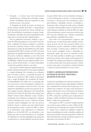 SiSTEMAS dE AVAliAÇãO dA EduCAÇãO nO BrASil: AVAnÇOS E nOVOS dESAfiOS      15

• Avançado – os alunos neste nível demonstram                tre para refletir sobre os seus resultados no Saresp e,
    conhecimentos e domínio dos conteúdos, compe-            o mais fundamental, as escolas e os pais passaram a
    tências e habilidades acima do requerido na série        reconhecer o Saresp como um instrumento valioso
    escolar em que se encontram.                             para melhorar a qualidade, oferecer à sociedade in-
    A divulgação da média de pontos do Saresp na             formações sobre a situação de cada escola e subsidiar
mesma métrica adotada pelo Saeb e a apresentação             o necessário debate público sobre os desafios da edu-
da distribuição porcentual dos alunos avaliados nos          cação. Pesquisa realizada no final de 2008, por agên-
níveis de proficiência constituíram um passo funda-          cia de comunicação externa ao governo, mostrou que
mental para a definição de metas de qualidade da edu-        62% dos pais acreditam que o Saresp é importante
cação para as escolas da rede estadual paulista.             para melhorar a qualidade das escolas.
    Fato de indiscutível relevância, também, é que, a            Com todos esses procedimentos, espera-se, por
partir de 2008, pela primeira vez em mais de uma dé-         um lado, que os responsáveis pela condução da edu-
cada, a aplicação do Saresp considerou a existência          cação, de posse de um vasto arsenal de dados e/ou
de uma base curricular comum a todos os alunos que           informações, possam estabelecer políticas públicas
frequentam as escolas da rede pública de ensino admi-        mais coerentes e eficazes para a melhoria do siste-
nistrada pela SEE/SP. Com efeito, até 2007, não havia        ma de ensino, corrigindo rumos e reforçando po-
parâmetros de equidade sistêmica entre as escolas, mas       sitivamente aquilo que estava no caminho correto.
sim muitos currículos, implícitos ou não. Não havia          Por outro lado, acredita-se também que os diretores,
qualquer garantia de que os conteúdos, competências          professores, enfim, toda a equipe escolar aproveite os
e habilidades avaliadas tivessem alguma relação com o        resultados da avaliação para aprimorar o planejamen-
que as escolas desenvolviam e os alunos aprendiam,           to escolar anual, assim como para incentivar e funda-
ou deveriam aprender, durante o ano letivo.                  mentar outras ações e/ou projetos, visando enfrentar
    Outro ponto fundamental para implementação da            e superar eventuais problemas em suas escolas.
política educacional pautada na busca pela qualidade
é a ampla divulgação dos resultados das avaliações           O IDESP E A BONIFICAÇÃO POR RESULTADOS
para as escolas, os alunos e a sociedade em geral. Ao        NO ESTADO DE SÃO PAULO: METAS PARA A
longo de sua existência, a SEE sempre se preocupou           QUALIDADE DA EDUCAÇÃO
com a ampla divulgação dos resultados do Saresp.
A disponibilização dos dados não se restringia ape-          A partir da consolidação dos sistemas nacionais e es-
nas ao governo e centros de pesquisa e imprensa; ao          taduais de avaliação, foram criadas algumas condições
contrário, a preocupação central era fazer com que           que contribuíram de maneira decisiva para que os re-
chegassem rapidamente às mãos dos gestores do en-            sultados das avaliações em larga escala passassem a
sino, equipes escolares, Diretorias e Coordenadorias         figurar efetivamente como instrumentos de políticas
de Ensino do Estado de São Paulo. Para atingir esses         públicas no campo da educação brasileira. A partir
objetivos foram criados diferentes canais, visando a         de 2007, o Inep deu o primeiro passo importante ao
socialização dos resultados do diagnóstico realizado:        divulgar o Índice de Desenvolvimento da Educação
boletins individuais por escola e relatórios técnicos        Básica – Ideb, como já apontado.
contendo análise pedagógica dos itens das provas,               Em meados de 2007, o governo estadual também
perfil dos alunos e variáveis que mais influenciaram         ousou dar um passo adiante ao criar o Índice de De-
no desempenho escolar. A partir de 2008, os dados            senvolvimento da Educação do Estado de São Pau-
e/ou informações estão disponíveis aos diferentes            lo – Idesp. Com o objetivo de viabilizar o regime de
públicos no site da SEE/SP e são discutidos e ana-           metas de qualidade por escola e subsidiar a política de
lisados por meio de teleconferências. Os resultados          bônus por resultado, tal como anunciado no Plano de
são debatidos nas oficinas pedagógicas que capacitam         Metas da Educação, a criação do Idesp começou a ser
os professores, as escolas dedicam um dia do semes-          discutida já em setembro de 2007.

                                                              São Paulo Perspec., São Paulo, v. 23, n. 1, p. 5-18, jan./jun. 2009
 