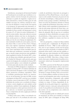 16       MAriA HElEnA GuiMArãES dE CASTrO


         Inicialmente, uma proposta da Secretaria Estadual                 a média de proficiência observada em português e
     da Fazenda previa um modelo que considerava os se-                    matemática na Prova Brasil/Saresp e a taxa de apro-
     guintes critérios: nível de formação dos professores;                 vação no ciclo avaliado. Entretanto, do ponto de vista
     efetivação no quadro do magistério e regime de tra-                   do desenho metodológico, o Idesp promove um im-
     balho; absenteísmo e número de faltas; gasto de cada                  portante avanço, porque considera a distribuição dos
     unidade com água, luz, telefone, material de consu-                   alunos nos níveis de proficiência adotados no Saresp
     mo; taxas de abandono e evasão escolar. Em resposta                   e não a média das proficiências observadas, como no
     a essa proposta, foi apresentada uma alternativa, se-                 Ideb. Oferece maior capacidade de planejamento es-
     melhante ao Ideb federal, que considerasse apenas os                  colar da rede porque apresenta de forma clara o nú-
     resultados do fluxo escolar e do Saresp para os níveis                mero de alunos que estão nos níveis de proficiência
     de ensino (4ª e 8ª séries do ensino fundamental e 3ª                  abaixo do adequado. Mais do que isso, ao considerar
     série do ensino médio). Aprovada a ideia de construir                 a proporção de alunos distribuídos nos quatro níveis
     um indicador sintético com base no desempenho e                       de proficiência, o Idesp expressa nosso maior obje-
     fluxo escolar, passou-se a discutir a metodologia do                  tivo: melhorar a equidade do sistema com foco na
     índice, já à luz do novo Saresp em implantação. Fo-                   qualidade.
     ram examinados modelos de outros países, como Ín-                         Sob esta perspectiva, a criação do Idesp também
     dia, Israel, Chile, os casos de Nova York e Chicago,                  foi essencial para a implantação do Programa de
     bem como algumas experiências brasileiras (Minas                      Qualidade da Escola – PQE na rede estadual pau-
     Gerais, Tocantins, o município de Sobral, entre ou-                   lista, uma vez que compara a escola com ela mesma,
     tras). Vários especialistas foram convidados para de-                 tendo como ponto de partida os resultados de 2007 e
     bater ideias que auxiliassem a encontrar um modelo                    propondo metas anuais a cada uma das unidades es-
     que, ao mesmo tempo, promovesse mais qualidade e                      colares para que sejam alcançados em 2030, padrões
     maior equidade do sistema. No final de 2007, o dese-                  de qualidade da educação similares aos observados
     nho do Idesp estava definido, aprovado pelo Conse-                    nos países da OCDE. Além disso, o Idesp é instru-
     lho Estadual de Educação e pelo governo, para que,                    mento-chave para a implementação da política de re-
     a partir da divulgação dos resultados do Saresp 2007,                 muneração variável por desempenho implementada
     fosse possível aplicar o novo indicador de qualidade                  em 2009.
     com metas para cada uma das escolas estaduais.                            Em 2008, o governo de São Paulo pôs em prática
         Em março de 2008, divulgaram-se amplamente os                     outra medida de grande impacto, talvez a mais inova-
     resultados do Saresp 2007. Os boletins individuais de                 dora de todas, para melhorar a qualidade do ensino
     cada escola foram divulgados a toda a sociedade, pais,                público, a qual só foi possível graças à reformulação
     alunos, professores, jornalistas, especialistas. Todos                do Saresp e à criação do Idesp. Trata-se de um incen-
     os resultados permaneceram abertos aos interessa-                     tivo às escolas públicas estaduais na forma de remu-
     dos no site da Secretaria. Em maio de 2008, ocorreu                   neração por desempenho, para todos os professores
     a divulgação do Idesp 2007, com base nos resultados                   e demais funcionários, comparando cada unidade
     do Saresp e taxas de aprovação de 2007. Os boletins                   escolar em relação a ela mesma e considerando sua
     individuais das escolas, com os resultados do Idesp e                 evolução no tempo. O bônus, dependendo do de-
     as metas a serem atingidas por cada unidade escolar                   sempenho da escola, pode chegar até o equivalente a
     anualmente, também foram amplamente divulgados.                       2,9 salários mensais a mais para cada profissional da
     Cada escola passou a saber qual meta ela deveria atin-                escola. É uma política de reconhecimento do esforço
     gir a cada ano e os incentivos que premiariam o es-                   das escolas e de seu compromisso com o direito de
     forço e compromisso de toda a equipe para melhorar                    todo aluno aprender.
     seu desempenho.                                                           O êxito da política pode ser avaliado pelo sucesso
         O Idesp, assim como o Ideb, é um indicador sin-                   do lançamento do bônus por resultado, no final de
     tético, que varia de 0 a 10, resultante da razão entre                março de 2009. Após a divulgação do Idesp 2008,

     São Paulo Perspec., São Paulo, v. 23, n. 1, p. 5-18, jan./jun. 2009
 