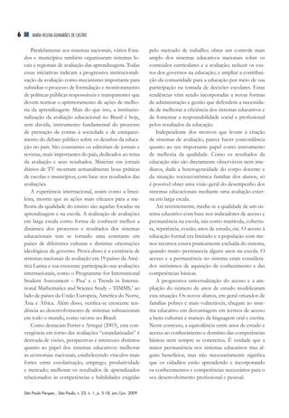 6       MAriA HElEnA GuiMArãES dE CASTrO


        Paralelamente aos sistemas nacionais, vários Esta-                pelo mercado de trabalho; obter um controle mais
    dos e municípios também organizaram sistemas lo-                      amplo dos sistemas educativos nacionais sobre os
    cais e regionais de avaliação das aprendizagens. Todas                conteúdos curriculares e a avaliação; reduzir os cus-
    essas iniciativas indicam a progressiva institucionali-               tos dos governos na educação; e ampliar a contribui-
    zação da avaliação como mecanismo importante para                     ção da comunidade para a educação por meio de sua
    subsidiar o processo de formulação e monitoramento                    participação na tomada de decisões escolares. Estas
    de políticas públicas responsáveis e transparentes que                tendências vêm sendo incorporadas a novas formas
    devem nortear o aprimoramento de ações de melho-                      de administração e gestão que defendem a necessida-
    ria da aprendizagem. Mais do que isso, a institucio-                  de de melhorar a eficiência dos sistemas educativos e
    nalização da avaliação educacional no Brasil é hoje,                  de fomentar a responsabilidade social e profissional
    sem dúvida, instrumento fundamental do processo                       pelos resultados da educação.
    de prestação de contas à sociedade e de enriqueci-                        Independente dos motivos que levam à criação
    mento do debate público sobre os desafios da educa-                   de sistemas de avaliação, parece haver concordância
    ção no país. São constantes os editoriais de jornais e                quanto ao seu importante papel como instrumento
    revistas, mais importantes do país, dedicados ao tema                 de melhoria da qualidade. Como os resultados da
    da avaliação e seus resultados. Matérias em jornais                   educação não são diretamente observáveis nem ime-
    diários de TV mostram semanalmente boas práticas                      diatos, dada a heterogeneidade do corpo docente e
    de escolas e municípios, com base nos resultados das                  da situação socioeconômica familiar dos alunos, só
    avaliações.                                                           é possível obter uma visão geral do desempenho dos
        A experiência internacional, assim como a brasi-                  sistemas educacionais mediante uma avaliação exter-
    leira, mostra que as ações mais eficazes para a me-                   na em larga escala.
    lhoria da qualidade do ensino são aquelas focadas na                      Até recentemente, media-se a qualidade de um sis-
    aprendizagem e na escola. A realização de avaliações                  tema educativo com base nos indicadores de acesso e
    em larga escala como forma de conhecer melhor a                       permanência na escola, tais como matrícula, cobertu-
    dinâmica dos processos e resultados dos sistemas                      ra, repetência, evasão, anos de estudo, etc. O acesso à
    educacionais tem se tornado uma constante em                          educação formal era limitado e a população com me-
    países de diferentes culturas e distintas orientações                 nos recursos estava praticamente excluída do sistema,
    ideológicas de governo. Prova disso é a existência de                 quando muito permanecia alguns anos na escola. O
    sistemas nacionais de avaliação em 19 países da Amé-                  acesso e a permanência no sistema eram considera-
    rica Latina e sua crescente participação nas avaliações               dos sinônimos de aquisição de conhecimento e das
    internacionais, como o Programme for International                    competências básicas.
    Student Assessment – Pisa1 e o Trends in Interna-                         A progressiva universalização do acesso e a am-
    tional Mathematics and Science Study – TIMMS,2 ao                     pliação do número de anos de estudo modificaram
    lado de países da União Europeia, América do Norte,                   esta situação. Os novos alunos, em geral oriundos de
    Ásia e África. Além disso, verifica-se crescente ten-                 famílias pobres e mais vulneráveis, chegam ao siste-
    dência ao desenvolvimento de sistemas subnacionais                    ma educativo em desvantagem em termos de acesso
    em todo o mundo, como ocorre no Brasil.                               a bens culturais e manejo da linguagem oral e escrita.
        Como destacam Ferrer e Arregui (2003), esta con-                  Neste contexto, a equivalência entre anos de estudo e
    vergência em torno das avaliações “estandarizadas” é                  acesso ao conhecimento e domínio das competências
    derivada de visões, perspectivas e interesses distintos               básicas nem sempre se concretiza. É verdade que a
    quanto ao papel dos sistemas educativos: melhorar                     maior permanência nos sistemas educativos traz al-
    as economias nacionais, estabelecendo vínculos mais                   guns benefícios, mas não necessariamente significa
    fortes entre escolarização, emprego, produtividade                    que os cidadãos estão aprendendo e incorporando
    e mercado; melhorar os resultados de aprendizados                     os conhecimentos e competências necessários para o
    relacionados às competências e habilidades exigidas                   seu desenvolvimento profissional e pessoal.

    São Paulo Perspec., São Paulo, v. 23, n. 1, p. 5-18, jan./jun. 2009
 