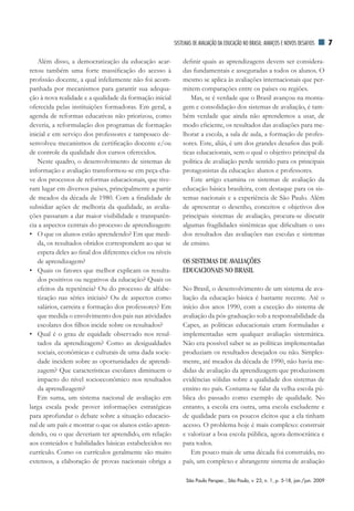 SiSTEMAS dE AVAliAÇãO dA EduCAÇãO nO BrASil: AVAnÇOS E nOVOS dESAfiOS      7

   Além disso, a democratização da educação acar-              definir quais as aprendizagens devem ser considera-
retou também uma forte massificação do acesso à                das fundamentais e asseguradas a todos os alunos. O
profissão docente, a qual infelizmente não foi acom-           mesmo se aplica às avaliações internacionais que per-
panhada por mecanismos para garantir sua adequa-               mitem comparações entre os países ou regiões.
ção à nova realidade e a qualidade da formação inicial            Mas, se é verdade que o Brasil avançou na monta-
oferecida pelas instituições formadoras. Em geral, a           gem e consolidação dos sistemas de avaliação, é tam-
agenda de reformas educativas não priorizou, como              bém verdade que ainda não aprendemos a usar, de
deveria, a reformulação dos programas de formação              modo eficiente, os resultados das avaliações para me-
inicial e em serviço dos professores e tampouco de-            lhorar a escola, a sala de aula, a formação de profes-
senvolveu mecanismos de certificação docente e/ou              sores. Este, aliás, é um dos grandes desafios das polí-
de controle da qualidade dos cursos oferecidos.                ticas educacionais, sem o qual o objetivo principal da
   Neste quadro, o desenvolvimento de sistemas de              política de avaliação perde sentido para os principais
informação e avaliação transformou-se em peça-cha-             protagonistas da educação: alunos e professores.
ve dos processos de reformas educacionais, que tive-              Este artigo examina os sistemas de avaliação da
ram lugar em diversos países, principalmente a partir          educação básica brasileira, com destaque para os sis-
de meados da década de 1980. Com a finalidade de               temas nacionais e a experiência de São Paulo. Além
subsidiar ações de melhoria da qualidade, as avalia-           de apresentar o desenho, conceitos e objetivos dos
ções passaram a dar maior visibilidade e transparên-           principais sistemas de avaliação, procura-se discutir
cia a aspectos centrais do processo de aprendizagem:           algumas fragilidades sistêmicas que dificultam o uso
• O que os alunos estão aprendendo? Em que medi-               dos resultados das avaliações nas escolas e sistemas
   da, os resultados obtidos correspondem ao que se            de ensino.
   espera deles ao final dos diferentes ciclos ou níveis
   de aprendizagem?                                            OS SISTEMAS DE AVALIAÇÕES
• Quais os fatores que melhor explicam os resulta-             EDUCACIONAIS NO BRASIL
   dos positivos ou negativos da educação? Quais os
   efeitos da repetência? Ou do processo de alfabe-            No Brasil, o desenvolvimento de um sistema de ava-
   tização nas séries iniciais? Ou de aspectos como            liação da educação básica é bastante recente. Até o
   salários, carreira e formação dos professores? Em           início dos anos 1990, com a exceção do sistema de
   que medida o envolvimento dos pais nas atividades           avaliação da pós-graduação sob a responsabilidade da
   escolares dos filhos incide sobre os resultados?            Capes, as políticas educacionais eram formuladas e
• Qual é o grau de equidade observado nos resul-               implementadas sem qualquer avaliação sistemática.
   tados da aprendizagem? Como as desigualdades                Não era possível saber se as políticas implementadas
   sociais, econômicas e culturais de uma dada socie-          produziam os resultados desejados ou não. Simples-
   dade incidem sobre as oportunidades de aprendi-             mente, até meados da década de 1990, não havia me-
   zagem? Que características escolares diminuem o             didas de avaliação da aprendizagem que produzissem
   impacto do nível socioeconômico nos resultados              evidências sólidas sobre a qualidade dos sistemas de
   da aprendizagem?                                            ensino no país. Costuma-se falar da velha escola pú-
   Em suma, um sistema nacional de avaliação em                blica do passado como exemplo de qualidade. No
larga escala pode prover informações estratégicas              entanto, a escola era outra, uma escola excludente e
para aprofundar o debate sobre a situação educacio-            de qualidade para os poucos eleitos que a ela tinham
nal de um país e mostrar o que os alunos estão apren-          acesso. O problema hoje é mais complexo: construir
dendo, ou o que deveriam ter aprendido, em relação             e valorizar a boa escola pública, agora democrática e
aos conteúdos e habilidades básicas estabelecidos no           para todos.
currículo. Como os currículos geralmente são muito                 Em pouco mais de uma década foi construído, no
extensos, a elaboração de provas nacionais obriga a            país, um complexo e abrangente sistema de avaliação

                                                                São Paulo Perspec., São Paulo, v. 23, n. 1, p. 5-18, jan./jun. 2009
 