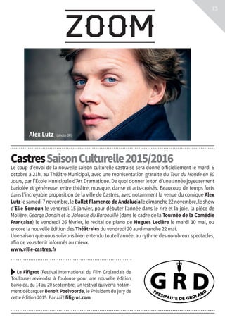 zoom
13
Castres SaisonCulturelle2015/2016
Le coup d’envoi de la nouvelle saison culturelle castraise sera donné officiellement le mardi 6
octobre à 21h, au Théâtre Municipal, avec une représentation gratuite du Tour du Monde en 80
Jours, par l’École Municipale d’Art Dramatique. De quoi donner le ton d’une année joyeusement
bariolée et généreuse, entre théâtre, musique, danse et arts-croisés. Beaucoup de temps forts
dans l’incroyable proposition de la ville de Castres, avec notamment la venue du comique Alex
Lutz le samedi 7 novembre, le Ballet Flamenco de Andalucía le dimanche 22 novembre, le show
d’Elie Semoun le vendredi 15 janvier, pour débuter l’année dans le rire et la joie, la pièce de
Molière, George Dandin et la Jalousie du Barbouillé (dans le cadre de la Tournée de la Comédie
Française) le vendredi 26 février, le récital de piano de Hugues Leclère le mardi 10 mai, ou
encore la nouvelle édition des Théâtrales du vendredi 20 au dimanche 22 mai.
Une saison que nous suivrons bien entendu toute l’année, au rythme des nombreux spectacles,
afin de vous tenir informés au mieux.
www.ville-castres.fr
Le Fifigrot (Festival International du Film Grolandais de
Toulouse) reviendra à Toulouse pour une nouvelle édition
bariolée, du 14 au 20 septembre. Un festival qui verra notam-
ment débarquer Benoît Poelvoorde, le Président du jury de
cette édition 2015. Banzaï ! fifigrot.com
Alex Lutz (photo DR)
 
