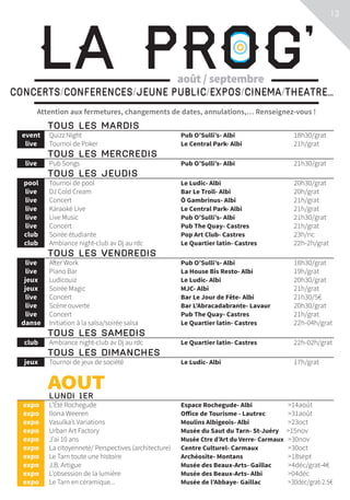 13
Attention aux fermetures, changements de dates, annulations,… Renseignez-vous !
La Prog’CONCERTS/CONFERENCES/JEUNE PUBLIC/EXPOS/CINEMA/THEATRE...
août / septembre
	TOUS LES MARDIS			
	event	 Quizz Night	 Pub O’Sulli’s- Albi	 18h30/grat
	live	 Tournoi de Poker	 Le Central Park- Albi	 21h/grat
	TOUS LES MERCREDIS			
	live	 Pub Songs	 Pub O’Sulli’s- Albi	 21h30/grat
	TOUS LES JEUDIS			
	pool	 Tournoi de pool	 Le Ludic- Albi	 20h30/grat
	live	 DJ Cold Cream	 Bar Le Troll- Albi	 20h/grat
	live	 Concert	 Ô Gambrinus- Albi	 21h/grat
	live	 Karaoké Live	 Le Central Park- Albi	 21h/grat
	live	 Live Music	 Pub O’Sulli’s- Albi	 21h30/grat
	live	 Concert	 Pub The Quay- Castres	 21h/grat
	club	 Soirée étudiante	 Pop Art Club- Castres	 23h/nc
	club	 Ambiance night-club av Dj au rdc	 Le Quartier latin- Castres	 22h-2h/grat
	TOUS LES VENDREDIS			
	live	 After Work	 Pub O’Sulli’s- Albi	 18h30/grat
	live	 Piano Bar	 La House Bis Resto- Albi	 19h/grat
	jeux	 Ludicouiz	 Le Ludic- Albi	 20h30/grat
	jeux	 Soirée Magic	 MJC- Albi	 21h/grat
	live	 Concert	 Bar Le Jour de Fête- Albi	 21h30/5€
	live	 Scène ouverte	 Bar L’Abracadabrante- Lavaur	 20h30/grat
	live	 Concert	 Pub The Quay- Castres	 21h/grat
	danse	 Initiation à la salsa/soirée salsa	 Le Quartier latin- Castres	 22h-04h/grat
	TOUS LES SAMEDIS			
	club	 Ambiance night-club av Dj au rdc	 Le Quartier latin- Castres	 22h-02h/grat
	TOUS LES DIMANCHES			
	jeux	 Tournoi de jeux de société	 Le Ludic- Albi	 17h/grat	
	 	AOUT				 LUNDI 1ER			
	expo	 L’Été Rochegude	 Espace Rochegude- Albi	 14août
	expo	 Ilona Weeren	 Office de Tourisme - Lautrec	 31août
	expo	 Vasulka’s Variations	 Moulins Albigeois- Albi	 23oct
	expo	 Urban Art Factory	 Musée du Saut du Tarn- St-Juéry	 15nov
	expo	 J’ai 10 ans	 Musée Ctre d’Art du Verre- Carmaux	 30nov
	expo	 La citoyenneté/ Perspectives (architecture)	 Centre Culturel- Carmaux	 30oct
	expo	 Le Tarn toute une histoire	 Archéosite- Montans	 18sept
	expo	 J.B. Artigue	 Musée des Beaux-Arts- Gaillac	 4déc/grat-4€
	expo	 L’obsession de la lumière	 Musée des Beaux-Arts- Albi	 04déc
	expo	 Le Tarn en céramique...	 Musée de l’Abbaye- Gaillac	 30déc/grat-2.5€
 