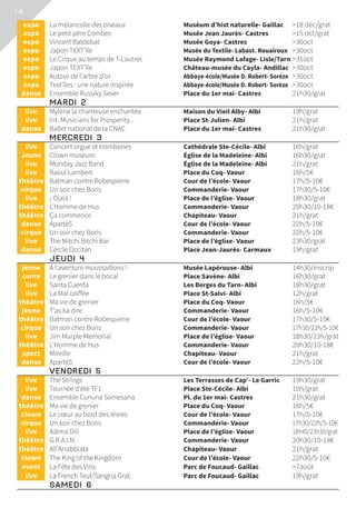 14
	expo	 La mélancolie des oiseaux	 Muséum d’hist naturelle- Gaillac	 18 déc/grat
	expo	 Le petit père Combes	 Musée Jean Jaurès- Castres	 15 oct/grat
	expo	 Vincent Batdebat	 Musée Goya- Castres	 30oct
	expo	 Japon TEXT’île	 Musée du Textile- Labast. Rouairoux	 30oct
	expo	 Le Cirque au temps de T-Lautrec	 Musée Raymond Lafage- Lisle/Tarn	31oct
	expo	 Japon TEXT’île	 Château-musée du Cayla- Andillac	 30oct
	expo	 Autour de l’arbre d’or	 Abbaye-école/Musée D. Robert- Sorèze	 30oct
	expo	 Text’îles : une nature inspirée	 Abbaye-école/Musée D. Robert- Sorèze	 30oct
	danse	 Ensemble Russiky Sever	 Place du 1er mai- Castres	 21h30/grat
	 MARDI 2			
	live	 Mylène la chanteuse enchantée	 Maison du Vieil Alby- Albi	 19h/grat
	live	 Int. Musicians for Prosperity...	 Place St-Julien- Albi	 21h/grat
	danse	 Ballet national de la CNAC	 Place du 1er mai- Castres	 21h30/grat
	 MERCREDI 3			
	live	 Concert orgue et trombones	 Cathédrale Ste-Cécile- Albi	 16h/grat
	Jeune	 Clown muséum	 Église de la Madeleine- Albi	 16h30/grat
	live	 Monday Jazz Band	 Église de la Madeleine- Albi	 21h/grat
	live	 Raoul Lambert	 Place du Coq- Vaour	 16h/5€
	théâtre	 Batman contre Robespierre	 Cour de l’école- Vaour	 17h/5-10€
	cirque	 Un soir chez Boris	 Commanderie- Vaour	 17h30/5-10€
	live	 ¡ Ojalá !	 Place de l’église- Vaour	 18h30/grat
	théâtre	 L’Homme de Hus	 Commanderie- Vaour	 20h30/10-18€
	théâtre	 Ça commence	 Chapiteau- Vaour	 21h/grat
	danse	 ApartéS	 Cour de l’école- Vaour	 22h/5-10€
	cirque	 Un soir chez Boris	 Commanderie- Vaour	 22h/5-10€
	live	 The Mitchi Bitchi Bar	 Place de l’église- Vaour	 23h30/grat
	danse	 Cercle Occitan	 Place Jean-Jaurès- Carmaux	 19h/grat
	 JEUDI 4			
	jeune	 À l’aventure moussaillons !	 Musée Lapérouse- Albi	 14h30/inscrip
	conte	 Le grenier dans le bocal	 Place Savène- Albi	 16h30/grat
	live	 Santa Cuerda	 Les Berges du Tarn- Albi	 18h30/grat
	live	 La Mal coiffée	 Place St-Salvi- Albi	 12h/grat
	théâtre	 Ma vie de grenier	 Place du Coq- Vaour	 16h/5€
	jeune	 T’as ka dire	 Commanderie- Vaour	 16h/5-10€
	théâtre	 Batman contre Robespierre	 Cour de l’école- Vaour	 17h30/5-10€
	cirque	 Un soir chez Boris	 Commanderie- Vaour	 17h30/22h/5-10€
	live	 Jim Murple Memorial	 Place de l’église- Vaour	 18h30/23h/grat
	théâtre	 L’Homme de Hus	 Commanderie- Vaour	 20h30/10-18€
	spect	 Mireille	 Chapiteau- Vaour	 21h/grat
	danse	 ApartéS	 Cour de l’école- Vaour	 22h/5-10€
	 VENDREDI 5			
	live	 The Strings	 Les Terrasses de Cap’- Le Garric	 19h30/grat
	live	 Tournée d’été TF1	 Place Ste-Cécile- Albi	 10h/grat
	danse	 Ensemble Cununa Somesana	 Pl. du 1er mai- Castres	 21h30/grat
	théâtre	 Ma vie de grenier	 Place du Coq- Vaour	 16h/5€
	clown	 Le cœur au bord des lèvres	 Cour de l’école- Vaour	 17h/5-10€
	cirque	 Un soir chez Boris	 Commanderie- Vaour	 17h30/22h/5-10€
	live	 Aälma Dili	 Place de l’église- Vaour	 18h45/23h30/grat
	théâtre	 G.R.A.I.N.	 Commanderie- Vaour	 20h30/10-18€
	théâtre	 All’Arrabbiata	 Chapiteau- Vaour	 21h/grat
	clown	 The King of the Kingdom	 Cour de l’école- Vaour	 22h30/5-10€
	event	 La Fête des Vins	 Parc de Foucaud- Gaillac	 7août
	live	 La French Teuf/Sangria Grat.	 Parc de Foucaud- Gaillac	 19h/grat
	 SAMEDI 6			
 