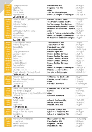 16
	conte	 La Sagesse des Rois	 Place Savène- Albi	 16h30/grat
	live	 Duo Delux	 Berges du Tarn- Albi	 18h30/grat
	event	 Alban en Fête	 Alban	 15août
	live	 Double Hapax	 Salle des Fêtes- Almayrac	 21h/5-8€
	théâtre	 MéphistoFolies	 Ferme Les Hangars- Garrevaques	 16h30/3-7€
	 VENDREDI 12			
	danse	 Ensemble Folk. KFT Radha Sarisha	 Place du 1er mai- Castres	 21h30/grat
	live	 Festivaoût	 Théâtre de Caussade - Lautrec	 14août
	live	 Motmaïna Family	 Les Terrasses de Cap’- Le Garric	 19h30/grat
	spect	 La Montanha Negra	 Maison de la Citoyenneté- Carmaux	 18h/5-8€
	live	 Râjel	 Maison de la Citoyenneté- Carmaux	 21h/5-8€
	live	 Sors tes couverts/Music Story	 Alban	 21h30/grat
	live	 Money Makers	 Jardin de l’abbaye St-Michel- Gaillac	 19h/5€
	théâtre	 MéphistoFolies	 Ferme Les Hangars- Garrevaques	 16h30/3-7€
	live	 Thierry Balin Quartet	 Pl. Montarnaud- La Salvetat-sur-Agoût	 21h/grat
	 SAMEDI 13			
	jeune	 Place aux jeunes artistes	 Jardin National- Albi	 15h/grat
	conte	 Histoires de légumes	 Jardin National- Albi	 16h30/grat
	cirque	 Cabaret Dolcé	 Place Lapérouse- Albi	 17h30/grat
	live	 Sextuor	 Place St-Loup- Albi	 19h/21h/grat
	live	 Compagnie Amounia	 Place du Vigan- Albi	 22h15/grat
	conte	 L’Oiseau de pluie	 Parc du Candou- Carmaux	 11h/5-8€
	live	 Jo Corbeau	 Parc du Candou- Carmaux	 16h30/grat
	théâtre	 Fernand	 Parc du Candou- Carmaux	 18h/5-8€
	théâtre	 Rachid Akbal	 Parc du Candou- Carmaux	 21h/12-15€
	spect	 Le Cabaret Coquin	 Parc du Candou- Carmaux	 23h/3€
	live	 Flagrants Délires	 Alban	 22h/grat
	théâtre	 MéphistoFolies	 Ferme Les Hangars- Garrevaques	 16h30/3-7€
	danse	 Ensemble Folk. Joc	 Place du 1er mai- Castres	 21h30/grat
	event	 Fête de la Lumière (Tamb. du Bronx)	 Sauveterre-de-Rouergue	 18h30/9-12€
	 DIMANCHE 14			
	live	 Récital d’orgue	 Cathédrale Ste-Cécile- Albi	 16h/grat
	danse	 Ensemble Folk Las Americas	 Place du 1er mai- Castres	 21h30/grat
	live	 Michael Jones/SOS	 Alban	 21h30/3€
	event	 La Fête du Fil	 Labastide Rouairoux	 en journée/grat
	 LUNDI 15			
	live	 Fête de l’Assomption (orgue)	 Cathédrale Ste-Cécile- Albi	 16h/grat
	event	 Fête du Pain et du goût	 Lautrec	 en journée
	live	 Orchestre Sandrine et son étincelle (musette)	 Alban	 21h/grat
	event	 La Fête du Fil	 Labastide Rouairoux	 journée/grat
	 MARDI 16			
	conte	 Ballade contée	 Office de Tourisme- Albi	 17h/5-6.5€
	live	 Tarzifo	 Marché de nuit- Albi	 19h30/grat
	live	 Sugar Bones	 Place St-Julien- Albi	 21h/grat
	 MERCREDI 17			
	live	 Concert orgue et voix	 Collégiale St-Salvi- Albi	 16h/grat
	jeune	 Voyage au pays des enfants	 Église de la Madeleine- Albi	 16h30/grat
	live	 Entre 2 Rives	 Église de la Madeleine- Albi	 21h/grat
	 JEUDI 18			
	jeune	 À l’aventure moussaillons !	 Musée Lapérouse- Albi	 14h30/inscrip
	conte	 Les pieds nus	 Place Savène- Albi	 16h30/grat
	live	 Ballade Gainsbarde	 Berges du Tarn- Albi	 18h30/grat
	live	 Do Montebello	 Place St-Salvi- Albi	 21h/grat
 