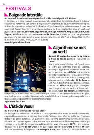 festivals
BaignadeInterdite
Du vendredi 2 au dimanche 4 septembre à la Piscine d’Aiguelèze à Rivières
Et de 5 pour le festival musical sous-marin en milieu insolite de l’association Triple A, qui pour
l’occasion a renouvelé son contrat d’exigence avec le public. Le seul événement où on peut
trouver dans un seul et même lieu du disco saucisse, du cosmique indus ou encore du voodoo
auvergnat. Seront donc en représentation exclusive du 2 au 4 septembre pour un week-end
joyeusement débridé, Sourdure, Vegan Dallas, Tomaga, Kim Myhr, King Biscuit, Blurt, Rien
Virgule, Massicot ou encore Les Pythons de la Fournaise. Ce sont au total une généreuse
quinzaine d’artistes qui feront le show, parfois gratuitement, à la Piscine d’Aiguelèze (12/15€
la journée/20/25€ les 2 jours/25/30€ les 3 jours).
www.baignadeinterdite.fr
Algorithmesemet
auvert !
Samedi 10 septembre à partir de 16h, à
la base de loisirs Ludolac – St Lieux les
Lavaur
Une grande journée festive qui s’inscrit dans
le cadre des festivités d’été de Ludolac,
portée par Algorithme, cela ne se refuse pas.
Au programme, Les Olibrius, un spectacle
gratuit de la compagnie Pistil, à découvrir en
famille, mais aussi un apéro-concert gratuit
lui aussi, du trio brésilien Bel Air De Forro, à
19h. À 21h, direction la grande scène, avec un
concert de Délinquante, groupe connu pour
son énergie et sa propension à transporter
les foules. Tram des Balkans, une formation
composée de 5 musiciens aussi talentueux que prompts à embrasser de nombreux styles,
sera également de la partie. Sans oublier la possibilité de se restaurer, grâce aux producteurs
locaux labellisés présents sur place (gratuit/8/12€).
algorithme.festik.net
L’ÉtédeVaour
Du mercredi 3 au dimanche 7 août à Vaour
Petit village très accueillant niché dans la campagne tarnaise, Vaour se transforme en août
en grand barnum où des artistes de tous bords s’activent pour offrir au public des émotions
fortes et de belles surprises. Un événement qui se donne également pour mission de vous
faire rire. Un rire contagieux, qui se savoure sens modération au fil des représentations qui
vont égayer votre été. Au programme cette année le clown philosophe OUPS et son pendant
dévastateur, le clown Ludor Citrik. À ne pas louper également le Grand Colossal Théâtre
avec Batman contre Robespierre, la Compagnie Mmm, avec G.R.A.I.N. - Historie de Fous, le
24
 