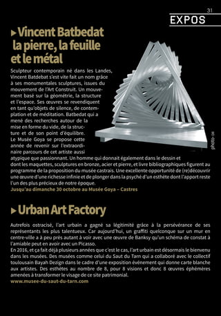 expos
31
▶VincentBatbedat
lapierre,lafeuille
etlemétal
Sculpteur contemporain né dans les Landes,
Vincent Batdebat s’est vite fait un nom grâce
à ses monumentales sculptures, issues du
mouvement de l’Art Construit. Un mouve-
ment basé sur la géométrie, la structure
et l’espace. Ses œuvres se revendiquent
en tant qu’objets de silence, de contem-
plation et de méditation. Batbedat qui a
mené des recherches autour de la
mise en forme du vide, de la struc-
ture et de son point d’équilibre.
Le Musée Goya se propose cette
année de revenir sur l’extraordi-
naire parcours de cet artiste aussi
atypique que passionnant. Un homme qui donnait également dans le dessin et
dont les maquettes, sculptures en bronze, acier et pierre, et livre bibliographiques figurent au
programme de la proposition du musée castrais. Une excellente opportunité de (re)découvrir
une œuvre d’une richesse infinie et de plonger dans la psyché d’un esthète dont l’apport reste
l’un des plus précieux de notre époque.
Jusqu’au dimanche 30 octobre au Musée Goya – Castres
▶UrbanArtFactory
Autrefois ostracisé, l’art urbain a gagné sa légitimité grâce à la persévérance de ses
représentants les plus talentueux. Car aujourd’hui, un graffiti quelconque sur un mur en
centre-ville a à peu près autant à voir avec une œuvre de Banksy qu’un schéma de constat à
l’amiable peut en avoir avec un Picasso.
En 2016, et ça fait déjà plusieurs années que c’est le cas, l’art urbain est désormais le bienvenu
dans les musées. Des musées comme celui du Saut du Tarn qui a collaboré avec le collectif
toulousain Bayah Dezign dans le cadre d’une exposition événement qui donne carte blanche
aux artistes. Des esthètes au nombre de 8, pour 8 visions et donc 8 œuvres éphémères
amenées à transformer le visage de ce site patrimonial.
www.musee-du-saut-du-tarn.com
 