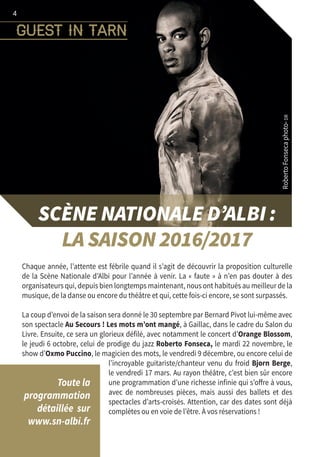 guest in tarn
4
SCÈNE NATIONALE D’ALBI :
LA SAISON 2016/2017
Chaque année, l’attente est fébrile quand il s’agit de découvrir la proposition culturelle
de la Scène Nationale d’Albi pour l’année à venir. La « faute » à n’en pas douter à des
organisateurs qui, depuis bien longtemps maintenant, nous ont habitués au meilleur de la
musique, de la danse ou encore du théâtre et qui, cette fois-ci encore, se sont surpassés.
La coup d’envoi de la saison sera donné le 30 septembre par Bernard Pivot lui-même avec
son spectacle Au Secours ! Les mots m’ont mangé, à Gaillac, dans le cadre du Salon du
Livre. Ensuite, ce sera un glorieux défilé, avec notamment le concert d’Orange Blossom,
le jeudi 6 octobre, celui de prodige du jazz Roberto Fonseca, le mardi 22 novembre, le
show d’Oxmo Puccino, le magicien des mots, le vendredi 9 décembre, ou encore celui de
l’incroyable guitariste/chanteur venu du froid Bjorn Berge,
le vendredi 17 mars. Au rayon théâtre, c’est bien sûr encore
une programmation d’une richesse infinie qui s’offre à vous,
avec de nombreuses pièces, mais aussi des ballets et des
spectacles d’arts-croisés. Attention, car des dates sont déjà
complètes ou en voie de l’être. À vos réservations !
Toute la
programmation
détaillée  sur
www.sn-albi.fr
RobertoFonsecaphoto-DR
 