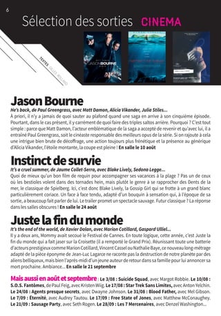 TEXTES
:GILLES
ROLLAND
JasonBourneHe’s back, de Paul Greengrass, avec Matt Damon, Alicia Vikander, Julia Stiles...
À priori, il n’y a jamais de quoi sauter au plafond quand une saga en arrive à son cinquième épisode.
Pourtant, dans le cas présent, il y carrément de quoi faire des triples saltos arrière. Pourquoi ? C’est tout
simple : parce que Matt Damon, l’acteur emblématique de la saga a accepté de revenir et qu’avec lui, il a
entraîné Paul Greengrass, soit le cinéaste responsable des meilleurs opus de la série. Si on rajoute à cela
une intrigue bien brute de décoffrage, une action toujours plus frénétique et la présence au générique
d’Alicia Vikander, l’étoile montante, la coupe est pleine ! En salle le 10 août
InstinctdesurvieIt’s a cruel summer, de Jaume Collet-Serra, avec Blake Lively, Sedona Legge...
Quoi de mieux qu’un bon film de requin pour accompagner ses vacances à la plage ? Pas un de ceux
où les bestioles volent dans des tornades hein, mais plutôt le genre à se rapprocher des Dents de la
mer, le classique de Spielberg. Ici, c’est donc Blake Lively, la Gossip Girl qui se frotte à un grand blanc
particulièrement coriace. Un face à face tendu, adapté d’un bouquin à sensation qui, à l’époque de sa
sortie, a beaucoup fait parler de lui. Le trailer promet un spectacle sauvage. Futur classique ? La réponse
dans les salles obscures ! En salle le 24 août
JustelafindumondeIt’s the end of the world, de Xavier Dolan, avec Marion Cotillard, Gaspard Ulliel...
Il y a deux ans, Mommy avait secoué le Festival de Cannes. En toute logique, cette année, c’est Juste la
fin du monde qui a fait jaser sur la Croisette (il a remporté le Grand Prix). Réunissant toute une batterie
d’acteursprestigieuxcommeMarionCotillard,VincentCasselouNathalieBaye,cenouveaulong-métrage
adapté de la pièce éponyme de Jean-Luc Lagarce ne raconte pas la destruction de notre planète par des
aliens belliqueux, mais bien l’après-midi d’un jeune auteur de retour dans sa famille pour lui annoncer sa
mort prochaine. Ambiance... En salle le 21 septembre
Maisaussienaoûtetseptembre : Le 3/08 : Suicide Squad, avec Margot Robbie. Le 10/08 :
S.O.S. Fantômes,dePaulFeig,avecKristenWiig. Le 17/08 : Star Trek Sans Limites,avecAntonYelchin.
Le 24/08 : Agents presque secrets, avec Dwayne Johnson. Le 31/08 : Blood Father, avec Mel Gibson.
Le 7/09 : Éternité, avec Audrey Tautou. Le 17/09 : Free State of Jones, avec Matthew McConaughey.
Le 21/09 : Sausage Party, avec Seth Rogen. Le 28/09 : Les 7 Mercenaires, avec Denzel Washington...
6
 
